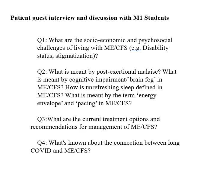 Plain black text on a white background.
Patient guest interview and discussion with M1 Students
Q1: What are the socio-economic and psychosocial challenges of living with ME/CFS (e.g. Disability status, stigmatization)?
Q2: What is meant by post-exertional malaise? What is meant by cognitive impairment/'brain fog' in ME/CFS? How is unrefreshing sleep defined in ME/CFS? What is meant by the term 'energy envelope' and 'pacing' in ME/CFS?
Q3: What are the current treatment options and recommendations for management of ME/CFS?
Q4: What's known about the connection between long COVID and ME/CFS?