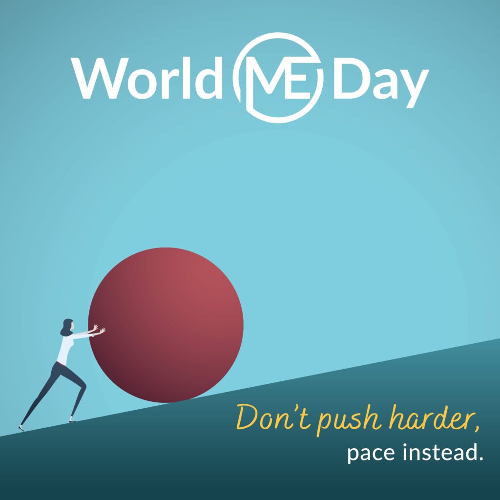 Poster: illustration of a woman pushing a very large ball up a hill. Text: World ME Day. Don't push harder, pace instead.